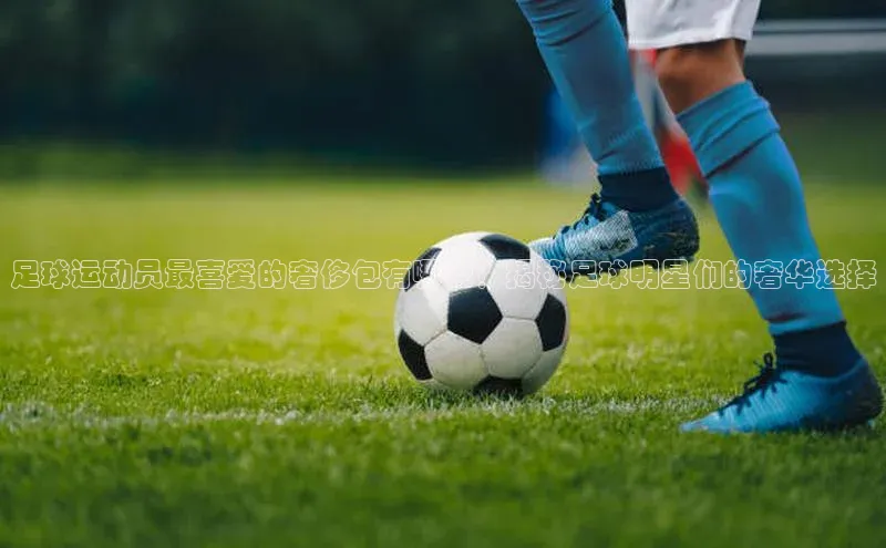 oety欧亿体育官网爱慕股份足球运动员最喜爱的奢侈包有哪些？揭秘足球明星们的奢华选择