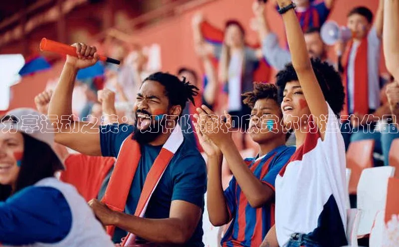 oety欧亿体育官网京东分享运动之美：如何收藏和欣赏你的运动作品