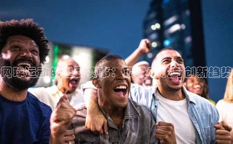 网球运动的重要赛事：顶级对决与创新趋势