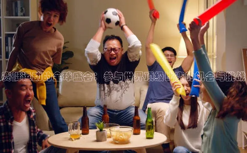 赛艇运动的全球盛会：参与世界顶级比赛的机会与挑战