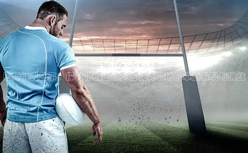 国际健美盛事：探讨伊朗运动员在健美领域的卓越表现与挑战