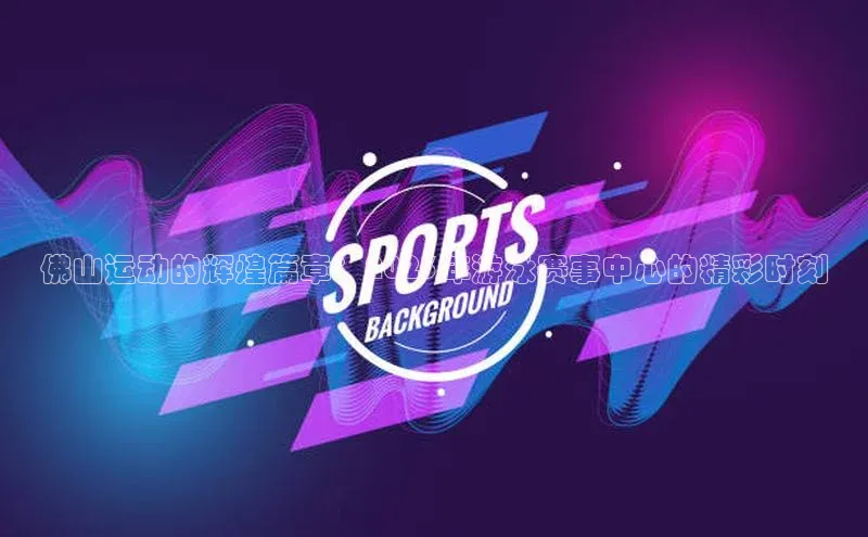 佛山运动的辉煌篇章：2023年游泳赛事中心的精彩时刻