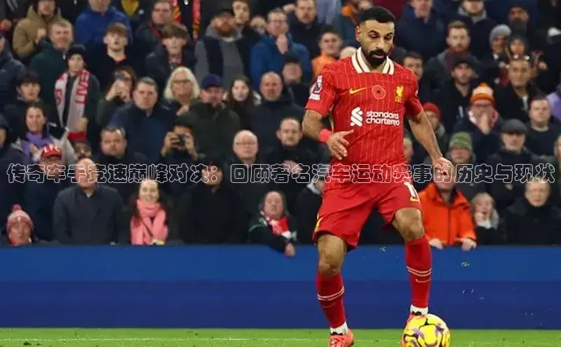 传奇车手竞速巅峰对决：回顾著名汽车运动赛事的历史与现状